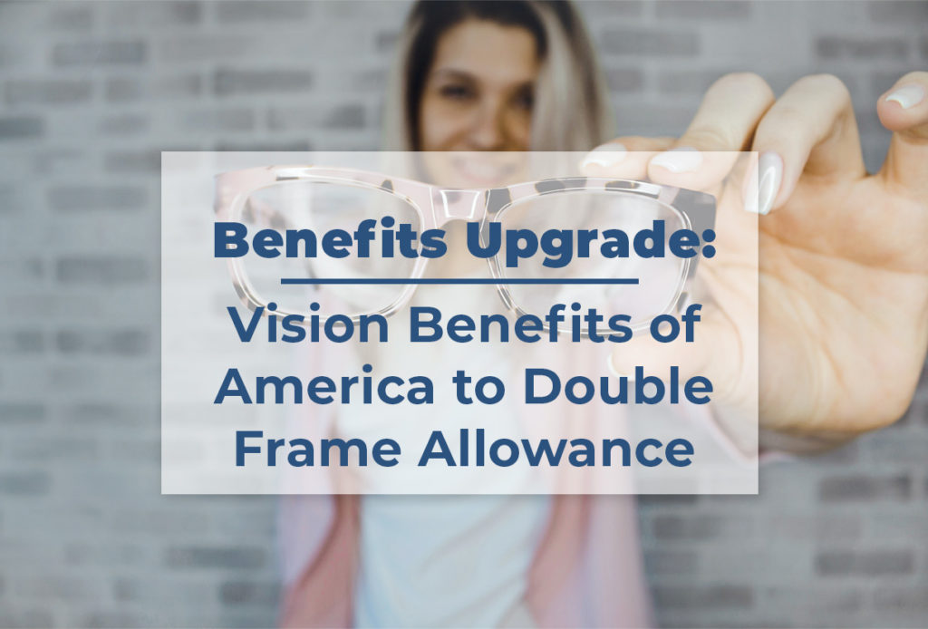 A picture of a woman holding a pair of glasses with the following in bold: Benefits Upgrade: Vision Benefits of America to Double Frame Allowance